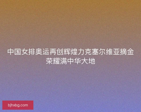 中国女排奥运再创辉煌力克塞尔维亚摘金荣耀满中华大地