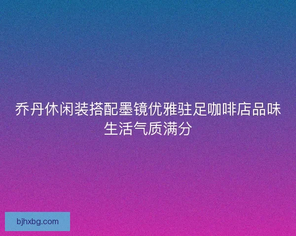 乔丹休闲装搭配墨镜优雅驻足咖啡店品味生活气质满分