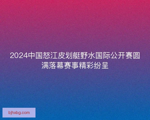 2024中国怒江皮划艇野水国际公开赛圆满落幕赛事精彩纷呈
