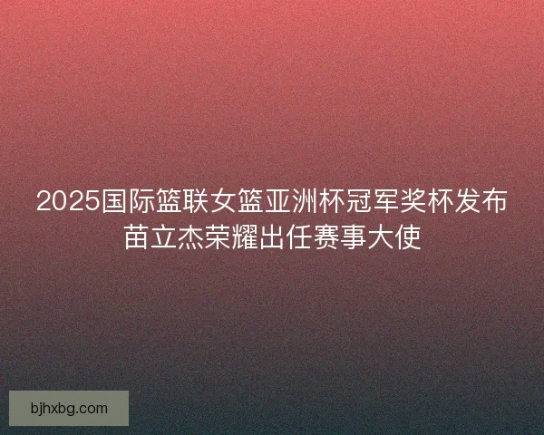 2025国际篮联女篮亚洲杯冠军奖杯发布苗立杰荣耀出任赛事大使