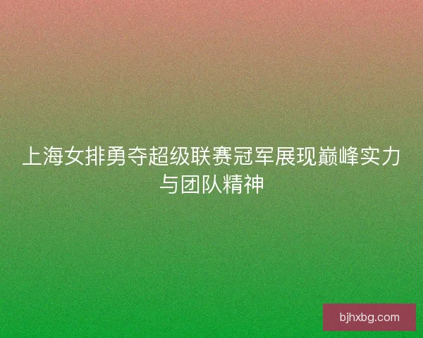 上海女排勇夺超级联赛冠军展现巅峰实力与团队精神