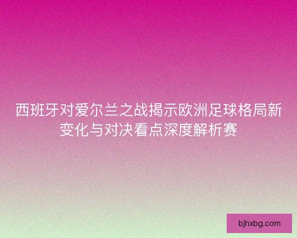 西班牙对爱尔兰之战揭示欧洲足球格局新变化与对决看点深度解析赛