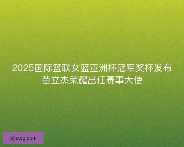 2025国际篮联女篮亚洲杯冠军奖杯发布苗立杰荣耀出任赛事大使