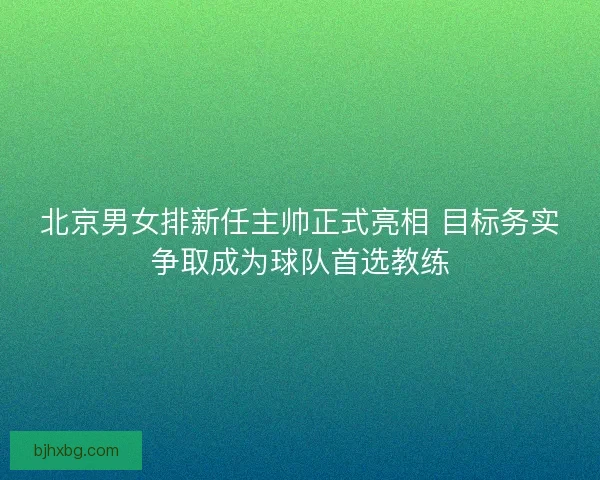 北京男女排新任主帅正式亮相 目标务实争取成为球队首选教练