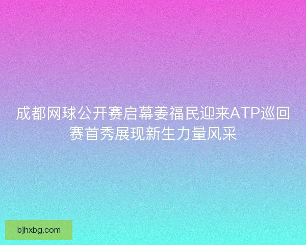 成都网球公开赛启幕姜福民迎来ATP巡回赛首秀展现新生力量风采