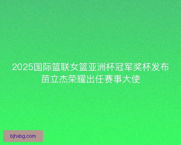 2025国际篮联女篮亚洲杯冠军奖杯发布苗立杰荣耀出任赛事大使