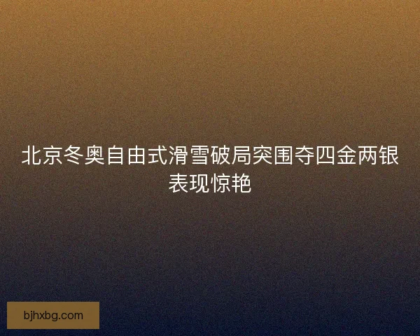 北京冬奥自由式滑雪破局突围夺四金两银表现惊艳