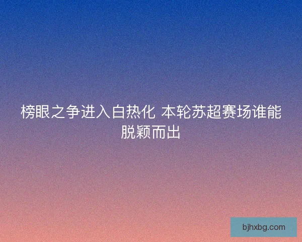 榜眼之争进入白热化 本轮苏超赛场谁能脱颖而出