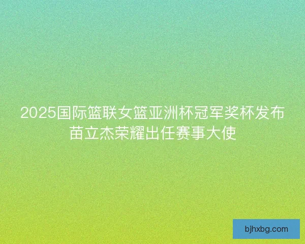 2025国际篮联女篮亚洲杯冠军奖杯发布苗立杰荣耀出任赛事大使