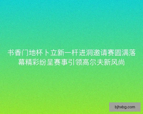 书香门地杯卜立新一杆进洞邀请赛圆满落幕精彩纷呈赛事引领高尔夫新风尚
