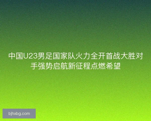 中国U23男足国家队火力全开首战大胜对手强势启航新征程点燃希望