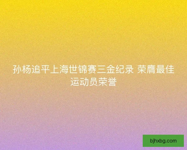 孙杨追平上海世锦赛三金纪录 荣膺最佳运动员荣誉