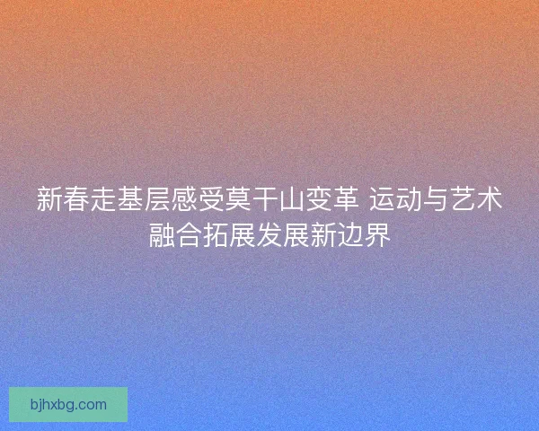 新春走基层感受莫干山变革 运动与艺术融合拓展发展新边界