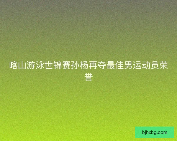 喀山游泳世锦赛孙杨再夺最佳男运动员荣誉