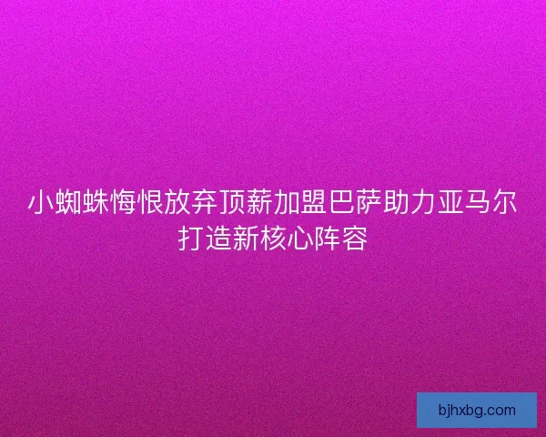 小蜘蛛悔恨放弃顶薪加盟巴萨助力亚马尔打造新核心阵容