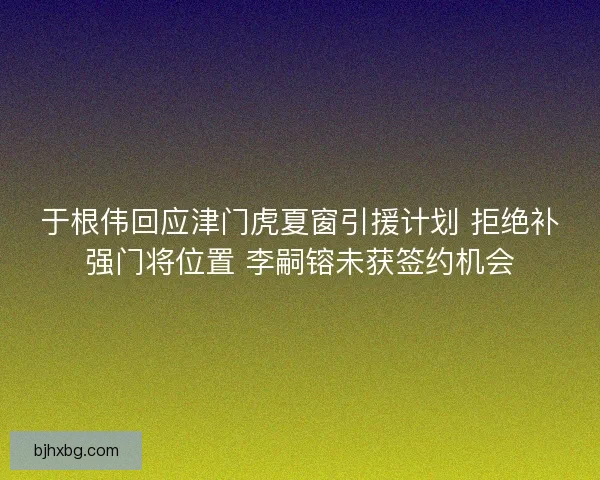 于根伟回应津门虎夏窗引援计划 拒绝补强门将位置 李嗣镕未获签约机会