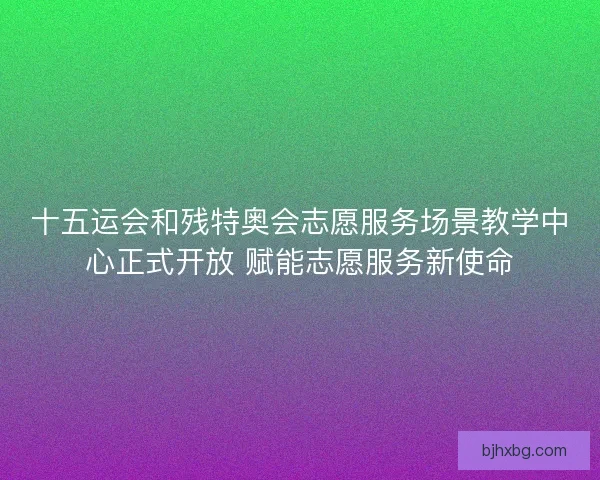 十五运会和残特奥会志愿服务场景教学中心正式开放 赋能志愿服务新使命